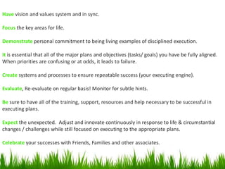 Have vision and values system and in sync.
Focus the key areas for life.
Demonstrate personal commitment to being living examples of disciplined execution.
It is essential that all of the major plans and objectives (tasks/ goals) you have be fully aligned.
When priorities are confusing or at odds, it leads to failure.
Create systems and processes to ensure repeatable success (your executing engine).
Evaluate, Re-evaluate on regular basis! Monitor for subtle hints.
Be sure to have all of the training, support, resources and help necessary to be successful in
executing plans.
Expect the unexpected. Adjust and innovate continuously in response to life & circumstantial
changes / challenges while still focused on executing to the appropriate plans.
Celebrate your successes with Friends, Families and other associates.
 