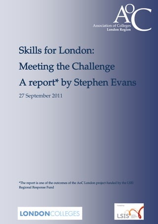 Skills for London:
Meeting the Challenge
A report* by Stephen Evans
27 September 2011




*The report is one of the outcomes of the AoC London project funded by the LSIS
Regional Response Fund
 