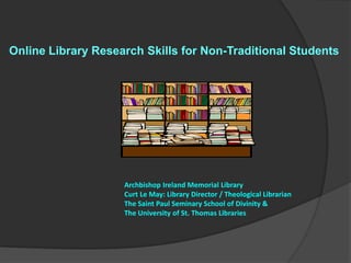 Online Library Research Skills for Non-Traditional Students




                    Archbishop Ireland Memorial Library
                    Curt Le May: Library Director / Theological Librarian
                    The Saint Paul Seminary School of Divinity &
                    The University of St. Thomas Libraries
 