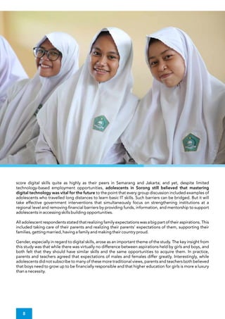 score digital skills quite as highly as their peers in Semarang and Jakarta; and yet, despite limited
technology-based employment opportunities, adolescents in Sorong still believed that mastering
digital technology was vital for the future to the point that every group discussion included examples of
adolescents who travelled long distances to learn basic IT skills. Such barriers can be bridged. But it will
take effective government interventions that simultaneously focus on strengthening institutions at a
regional level and removing nancial barriers by providing funds, information, and mentorship to support
adolescents in accessing skills building opportunities.
Gender, especially in regard to digital skills, arose as an important theme of the study. The key insight from
this study was that while there was virtually no difference between aspirations held by girls and boys, and
both felt that they should have similar skills and the same opportunities to acquire them. In practice,
parents and teachers agreed that expectations of males and females differ greatly. Interestingly, while
adolescents did not subscribe to many of these more traditional views, parents and teachers both believed
that boys need to grow up to be nancially responsible and that higher education for girls is more a luxury
than a necessity.
All adolescent respondents stated that realizing family expectations was a big part of their aspirations. This
included taking care of their parents and realizing their parents' expectations of them, supporting their
families, getting married, having a family and making their country proud.
8
 