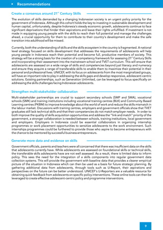 Government of cials, parents and teachers were all concerned that there was insuf cient data on the skills
that adolescents currently have. While adolescents are assessed on foundational skills or technical skills,
the transferable skills adolescents have are not well assessed. As a result, there is limited data to inform
policy. This sees the need for the integration of a skills components into regular government data
collection systems. This will provide the government with baseline data that provides a clearer empirical
picture of the situation in Indonesia which can then be used as a basis for future strategic planning. By
gathering additional data from adolescents, through tools such as U-Report, their aspirations and
perspectives on the future can be better understood. UNICEF's U-Reporters are a valuable resource for
obtaining quick feedback from adolescents on speci c policy interventions. These online tools can then be
leveraged to create effective adolescent-centric policy and programme interventions.
Generate more data and evidence on skills
9
The evolution of skills demanded by a changing Indonesian society is an urgent policy priority for the
government of Indonesia. Although this cohort holds the key to investing in sustainable development and
human capital, unfortunately, despite Indonesia's steady economic growth, adolescents continue to face
signi cant deprivations that hinder their aspirations and leave their rights unful lled. If investment is not
made in equipping young people with the skills to reach their full potential and manage the challenges
ahead, a crucial opportunity for them to contribute to their country's development and make the safe
transition into adulthood will be missed.
Currently, both the understanding of skills and the skills ecosystem in the country is fragmented. A national
level strategy focused on skills development that addresses the requirements of adolescents will help
young people in Indonesia reach their potential and become full, productive members of society. This
st
strategy will be a strong basis for the creation of a competency framework for assessing 21 Century Skills
and incorporating their assessment into the mainstream school and TVET curriculum. This will ensure that
adolescents are assessed on a wide range of skills and competencies beyond just literacy and numeracy
and ensure they acquire a range of transferable skills to enable them to maximize their potential in their
personal and professional lives. UNICEF, with its focus on adolescents from the most marginalized groups,
will have an important role to play in addressing the skills gaps and develop responsive, adolescent-centric
solutions. Existing partnerships, such as Generation Unlimited, can be leveraged to focus speci cally on
addressing the skills challenges facing Indonesian adolescents.
Multi-stakeholder partnerships are crucial to support secondary schools (SMP and SMA), vocational
schools (SMK) and training institutions including vocational training centres (BLK) and Community Based
Learning centres (PKBM) to improve knowledge about the world of work and reduce the skills mismatch in
the labour market. Discussions with training centres, employers and government of cials show that TVET
graduates still lack technical skills and that their competencies do not match employer needs. In order to
both improve the quality of skills acquisition opportunities and address the “link and match” priority of the
government, a stronger collaboration is needed between schools, training institutions, local government
and employers. Employers in Indonesia could be essential collaborators in organizing internship
programmes or work placement opportunities to sensitize adolescents to the work environment. Such
internships programmes could be furthered to provide those who aspire to become entrepreneurs with
the chance to be mentored by successful business entrepreneurs.
Recommendations
st
Create a consensus around 21 Century Skills
Strengthen multi-stakeholder collaboration
 