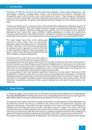 For young people to reach their potential, signi cant investments must be made in learning and skills
development. Investment at this time is crucial to equip young people with the capacity to manage the
challenges ahead and enable them to make informed choices about their future that will include, not only
education, but also health and wellbeing, skills and employability and their role as active citizens. This will
allow them to positively contribute to their country's development and make the safe transition into
adulthood.
The theme of 'Skills for the future' has dominated policy debates in recent years. Globalization, new
technologies, migration, changing labour markets, and environmental and political challenges have
changed the ways in which we learn, work, communicate and interact. These changes are altering the
nature of economic and political institutions, social and cultural systems, production systems, educational
institutions and workplaces. No group will be affected by these changes more than adolescent girls and
boys.
The Government’s current focus on human capital is
timely, but there is still the risk that if large numbers of
young people have low skills levels and cannot nd meaningful employment that they could become an
economic burden on society. Already around 21 percent of adolescents in Indonesia are not in education
employment or training; and a youth unemployment rate of 15 percent sees Indonesia languishing as the
nation with the second highest youth unemployment rate in the Asia Paci c region. It is important to act
now to ensure young people in Indonesia have access to opportunities.
The focus on adolescents is a conscious choice. There are 46 million adolescents in Indonesia, equal to 18
percent of the population. This cohort holds the key to investing in sustainable development and human
capital and yet, despite Indonesia's steady economic growth, they still continue to face signi cant
deprivations which leaves their rights unful lled. Enabling adolescents to realise their potential by
investing in their education, skills and participation in society will contribute to a competitive labour force,
sustained economic growth, improved governance, and a strong and vibrant civil society (UNICEF, 2017).
This 'youth bulge' means that, as the working age
population grows larger than the dependent
population, there is the opportunity of a demographic
dividend. With this in mind, this study purposely takes
an adolescent-centric approach to examine the kinds
of skills required to make sure that young people are
able to maximize their lifelong potential and have the
skills to adapt to a rapidly changing world.
In furthering support for the government of Indonesia's pending National Medium-term Development
Plan 2020-2024 (RPJMN) for the Education Sector and, in its development of the new Country Programme
(2021-2025), UNICEF Indonesia undertook the study 'Skills for the Future in Indonesia.'
The study focuses on the perspective of adolescents, their educators, parents and government workers
The purpose of the study is to provide an analysis of the skills currently being acquired by adolescents and
the skills they need for the future as outlined by the private sector, the government, educators and
adolescents themselves. These skills have been selected in the context of current trends forecast for
Indonesia and how Indonesia envisions itself in the global economic market in the future. The study
examines what kinds of skills adolescents will need to maximize their potential and enable them to cope
with change and also those skills they will need to successfully navigate the transition from childhood to
adulthood, and become healthy, empowered, employable, productive, and active citizens of the world.
Introduction
Study Outline
1
35% of population
is under age of 19.
By 2030, almost a
quarter (23%) will
be under the age
of 15.
35%
23%
under 15 under 19
 