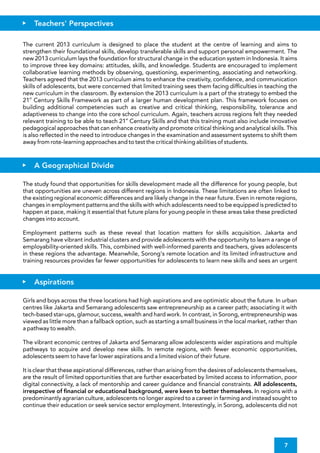 The study found that opportunities for skills development made all the difference for young people, but
that opportunities are uneven across different regions in Indonesia. These limitations are often linked to
the existing regional economic differences and are likely change in the near future. Even in remote regions,
changes in employment patterns and the skills with which adolescents need to be equipped is predicted to
happen at pace, making it essential that future plans for young people in these areas take these predicted
changes into account.
Employment patterns such as these reveal that location matters for skills acquisition. Jakarta and
Semarang have vibrant industrial clusters and provide adolescents with the opportunity to learn a range of
employability-oriented skills. This, combined with well-informed parents and teachers, gives adolescents
in these regions the advantage. Meanwhile, Sorong's remote location and its limited infrastructure and
training resources provides far fewer opportunities for adolescents to learn new skills and sees an urgent
It is clear that these aspirational differences, rather than arising from the desires of adolescents themselves,
are the result of limited opportunities that are further exacerbated by limited access to information, poor
digital connectivity, a lack of mentorship and career guidance and nancial constraints. All adolescents,
irrespective of nancial or educational background, were keen to better themselves. In regions with a
predominantly agrarian culture, adolescents no longer aspired to a career in farming and instead sought to
continue their education or seek service sector employment. Interestingly, in Sorong, adolescents did not
The vibrant economic centres of Jakarta and Semarang allow adolescents wider aspirations and multiple
pathways to acquire and develop new skills. In remote regions, with fewer economic opportunities,
adolescents seem to have far lower aspirations and a limited vision of their future.
Girls and boys across the three locations had high aspirations and are optimistic about the future. In urban
centres like Jakarta and Semarang adolescents saw entrepreneurship as a career path; associating it with
tech-based star-ups, glamour, success, wealth and hard work. In contrast, in Sorong, entrepreneurship was
viewed as little more than a fallback option, such as starting a small business in the local market, rather than
a pathway to wealth.
The current 2013 curriculum is designed to place the student at the centre of learning and aims to
strengthen their foundational skills, develop transferable skills and support personal empowerment. The
new 2013 curriculum lays the foundation for structural change in the education system in Indonesia. It aims
to improve three key domains: attitudes, skills, and knowledge. Students are encouraged to implement
collaborative learning methods by observing, questioning, experimenting, associating and networking.
Teachers agreed that the 2013 curriculum aims to enhance the creativity, con dence, and communication
skills of adolescents, but were concerned that limited training sees them facing dif culties in teaching the
new curriculum in the classroom. By extension the 2013 curriculum is a part of the strategy to embed the
st
21 Century Skills Framework as part of a larger human development plan. This framework focuses on
building additional competencies such as creative and critical thinking, responsibility, tolerance and
adaptiveness to change into the core school curriculum. Again, teachers across regions felt they needed
st
relevant training to be able to teach 21 Century Skills and that this training must also include innovative
pedagogical approaches that can enhance creativity and promote critical thinking and analytical skills. This
is also re ected in the need to introduce changes in the examination and assessment systems to shift them
away from rote-learning approaches and to test the critical thinking abilities of students.
Teachers' Perspectives
A Geographical Divide
Aspirations
7
 