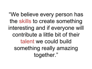 “We believe every person has
the skills to create something
interesting and if everyone will
contribute a little bit of their
talent we could build
something really amazing
together.”

 