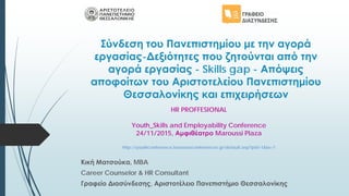 Σύνδεση του Πανεπιστημίου με την αγορά
εργασίας-Δεξιότητες που ζητούνται από την
αγορά εργασίας - Skills gap - Απόψεις
αποφοίτων του Αριστοτελείου Πανεπιστημίου
Θεσσαλονίκης και επιχειρήσεων
Κική Ματσούκα, MBA
Career Counselor & HR Consultant
Γραφείο Διασύνδεσης, Αριστοτέλειο Πανεπιστήμιο Θεσσαλονίκης
HR PROFFESIONAL
Youth_Skills and Employability Conference
24/11/2015, Αμφιθέατρο Maroussi Plaza
http://youthconference.boussiasconferences.gr/default.asp?pid=1&la=1
 