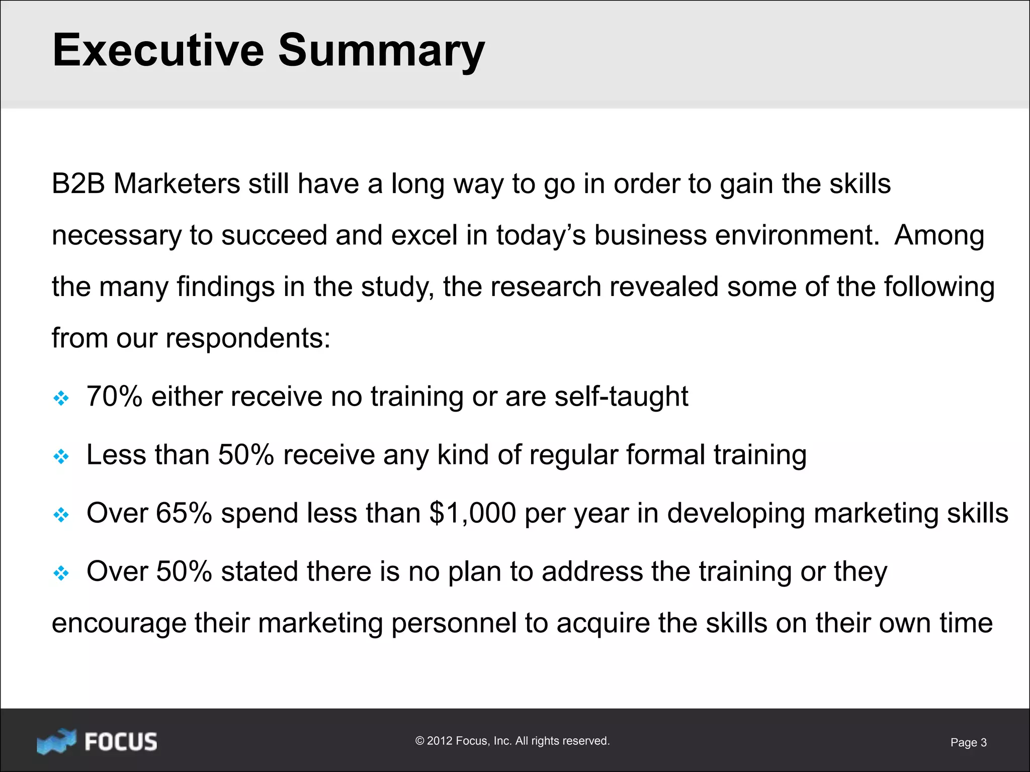 Executive Summary

B2B Marketers still have a long way to go in order to gain the skills
necessary to succeed and excel in today’s business environment. Among
the many findings in the study, the research revealed some of the following
from our respondents:

   70% either receive no training or are self-taught

   Less than 50% receive any kind of regular formal training

   Over 65% spend less than $1,000 per year in developing marketing skills

   Over 50% stated there is no plan to address the training or they
encourage their marketing personnel to acquire the skills on their own time


                              © 2012 Focus, Inc. All rights reserved.   Page 3
 