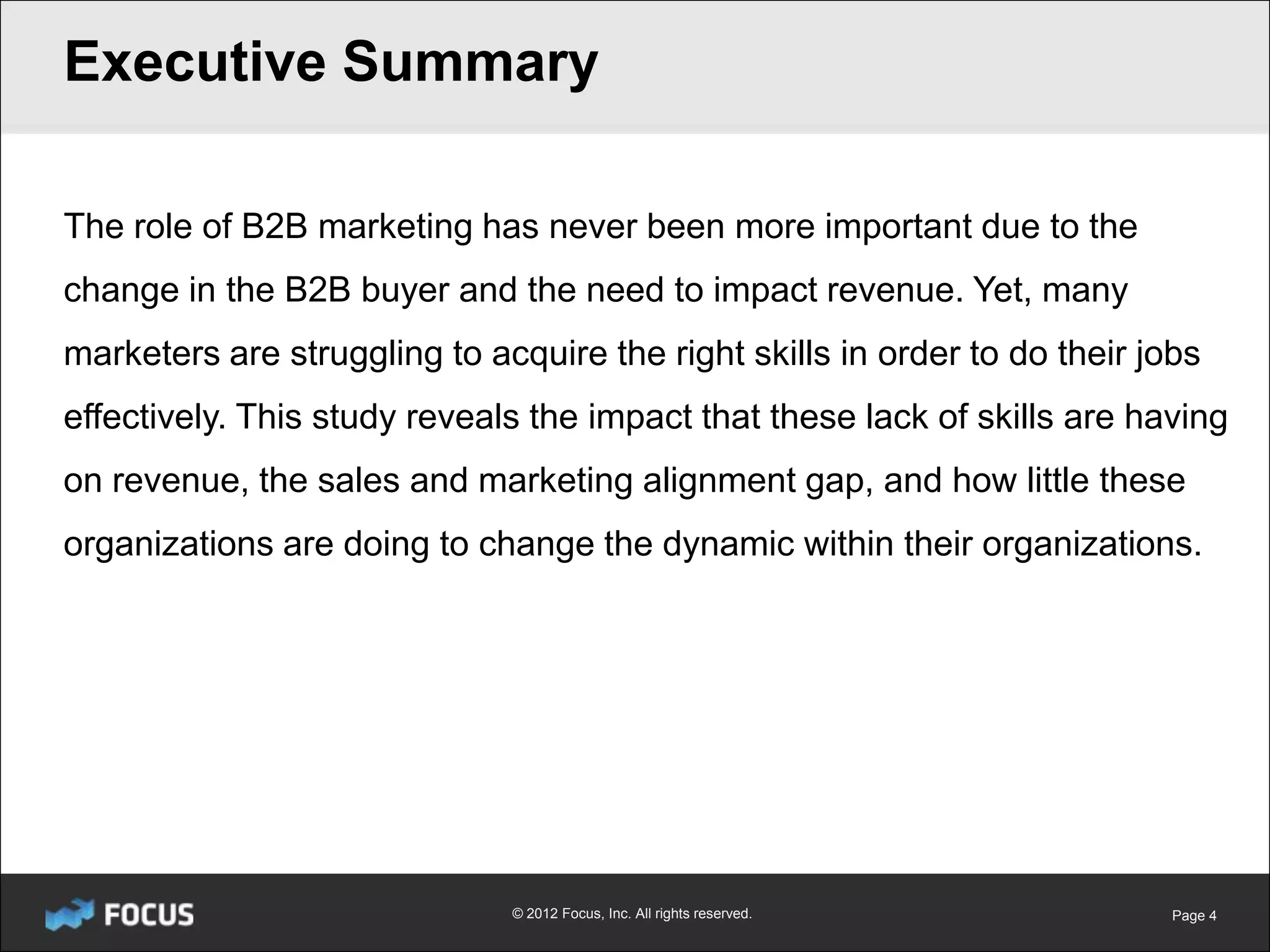 Executive Summary

The role of B2B marketing has never been more important due to the
change in the B2B buyer and the need to impact revenue. Yet, many
marketers are struggling to acquire the right skills in order to do their jobs
effectively. This study reveals the impact that these lack of skills are having
on revenue, the sales and marketing alignment gap, and how little these
organizations are doing to change the dynamic within their organizations.




                              © 2012 Focus, Inc. All rights reserved.       Page 4
 