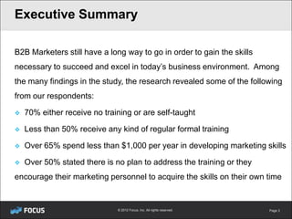 Executive Summary

B2B Marketers still have a long way to go in order to gain the skills
necessary to succeed and excel in today’s business environment. Among
the many findings in the study, the research revealed some of the following
from our respondents:

   70% either receive no training or are self-taught

   Less than 50% receive any kind of regular formal training

   Over 65% spend less than $1,000 per year in developing marketing skills

   Over 50% stated there is no plan to address the training or they
encourage their marketing personnel to acquire the skills on their own time


                              © 2012 Focus, Inc. All rights reserved.   Page 3
 