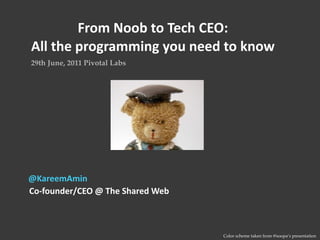 From Noob to Tech CEO: 
All the programming you need to know
29th June, 2011 Pivotal Labs




@KareemAmin
Co‐founder/CEO @ The Shared Web



                                  Color scheme taken from @soopa’s presentation
 