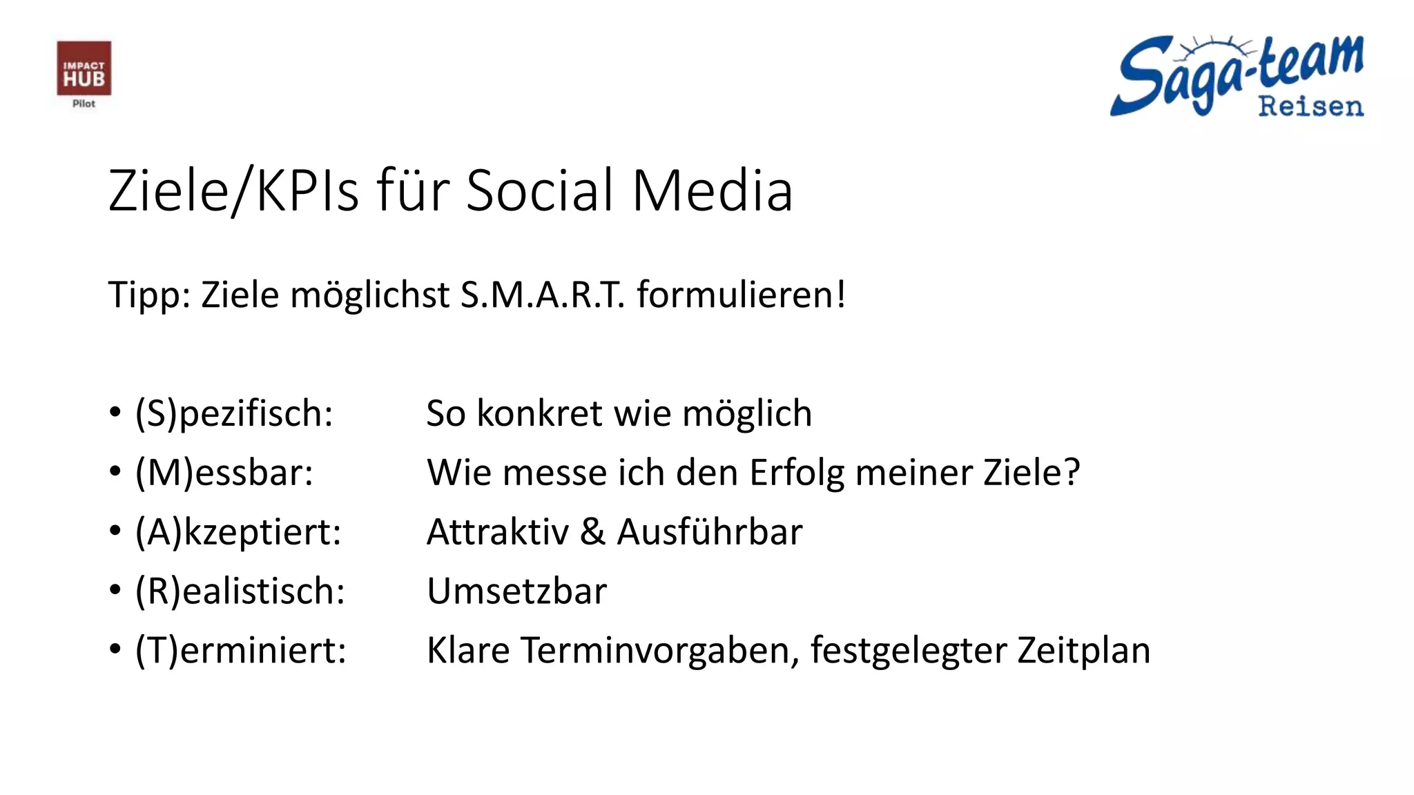 Ziele/KPIs für Social Media
Tipp: Ziele möglichst S.M.A.R.T. formulieren!
• (S)pezifisch: So konkret wie möglich
• (M)essbar: Wie messe ich den Erfolg meiner Ziele?
• (A)kzeptiert: Attraktiv & Ausführbar
• (R)ealistisch: Umsetzbar
• (T)erminiert: Klare Terminvorgaben, festgelegter Zeitplan
 