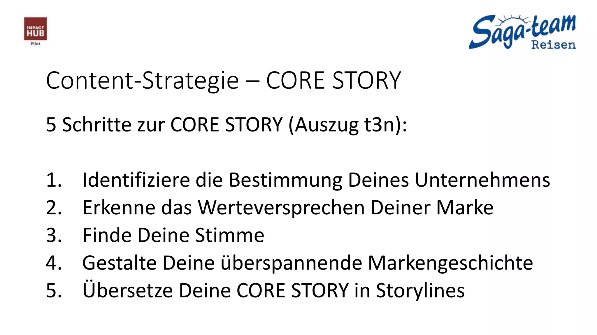 Content-Strategie – CORE STORY
5 Schritte zur CORE STORY (Auszug t3n):
1. Identifiziere die Bestimmung Deines Unternehmens
2. Erkenne das Werteversprechen Deiner Marke
3. Finde Deine Stimme
4. Gestalte Deine überspannende Markengeschichte
5. Übersetze Deine CORE STORY in Storylines
 