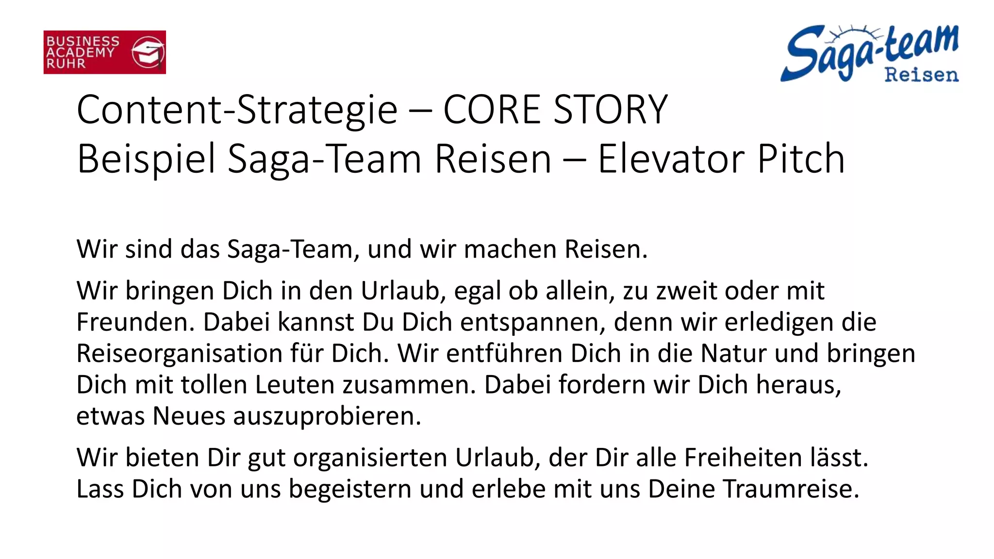 Content-Strategie – CORE STORY
Beispiel Saga-Team Reisen – Elevator Pitch
Wir sind das Saga-Team, und wir machen Reisen.
Wir bringen Dich in den Urlaub, egal ob allein, zu zweit oder mit
Freunden. Dabei kannst Du Dich entspannen, denn wir erledigen die
Reiseorganisation für Dich. Wir entführen Dich in die Natur und bringen
Dich mit tollen Leuten zusammen. Dabei fordern wir Dich heraus,
etwas Neues auszuprobieren.
Wir bieten Dir gut organisierten Urlaub, der Dir alle Freiheiten lässt.
Lass Dich von uns begeistern und erlebe mit uns Deine Traumreise.
 