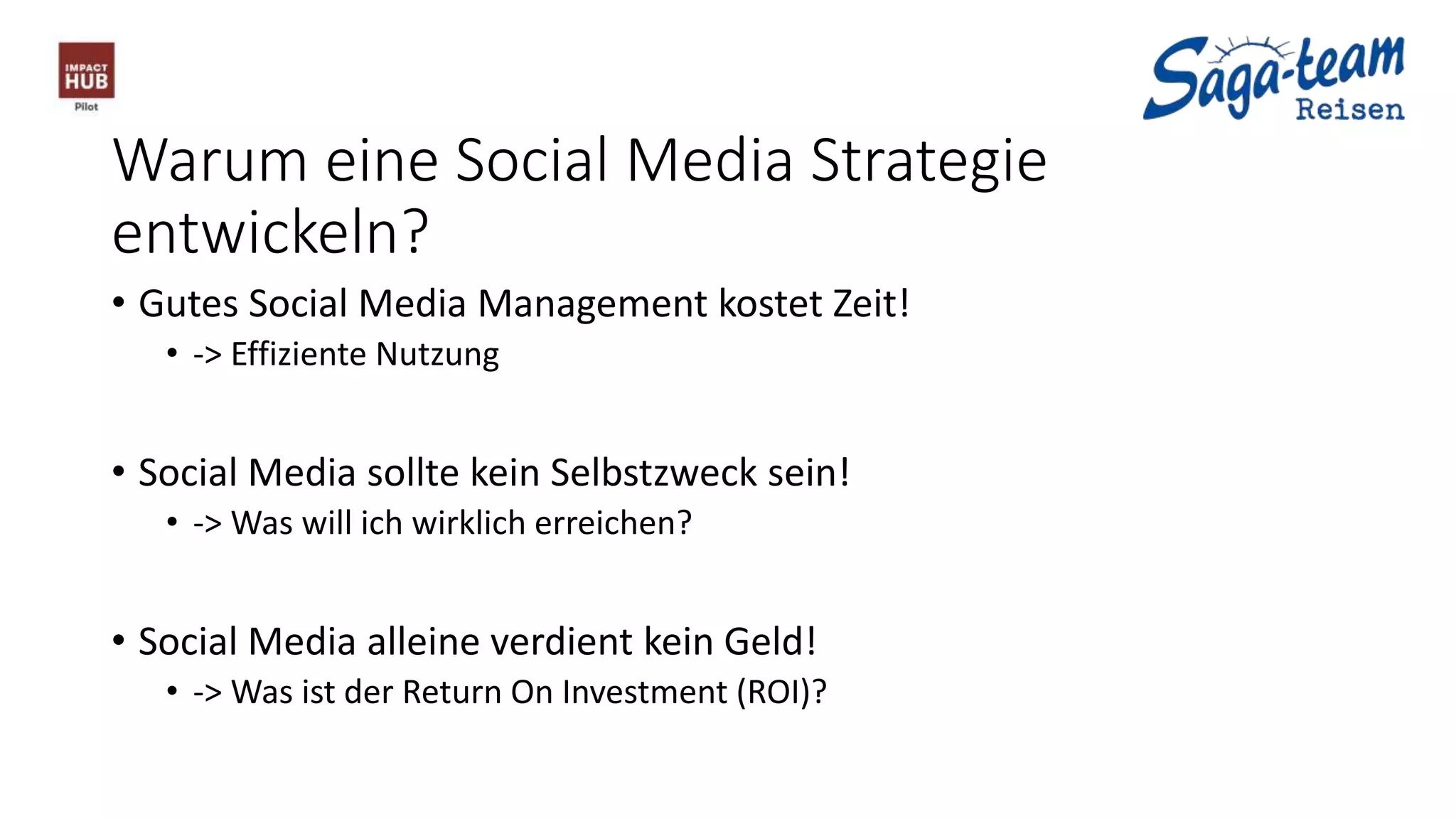 Warum eine Social Media Strategie
entwickeln?
• Gutes Social Media Management kostet Zeit!
• -> Effiziente Nutzung
• Social Media sollte kein Selbstzweck sein!
• -> Was will ich wirklich erreichen?
• Social Media alleine verdient kein Geld!
• -> Was ist der Return On Investment (ROI)?
 