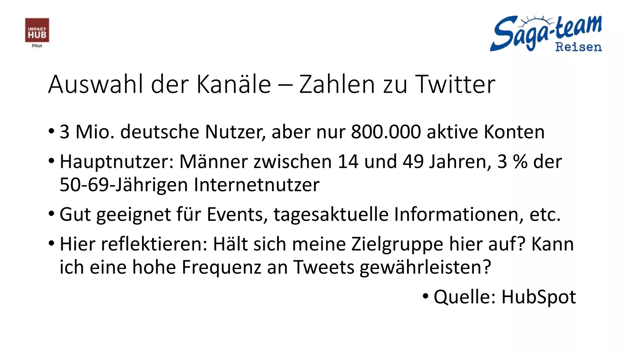 Auswahl der Kanäle – Zahlen zu Twitter
• 3 Mio. deutsche Nutzer, aber nur 800.000 aktive Konten
• Hauptnutzer: Männer zwischen 14 und 49 Jahren, 3 % der
50-69-Jährigen Internetnutzer
• Gut geeignet für Events, tagesaktuelle Informationen, etc.
• Hier reflektieren: Hält sich meine Zielgruppe hier auf? Kann
ich eine hohe Frequenz an Tweets gewährleisten?
• Quelle: HubSpot
 