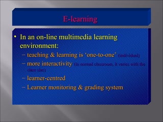 E-learningE-learning
• In an on-line multimedia learningIn an on-line multimedia learning
environment:environment:
– teaching & learning is ‘one-to-one’teaching & learning is ‘one-to-one’ (individual)(individual)
– more interactivitymore interactivity (in normal classroom, it varies with the(in normal classroom, it varies with the
class size)class size)
– learner-centredlearner-centred
– Learner monitoring & grading systemLearner monitoring & grading system
 