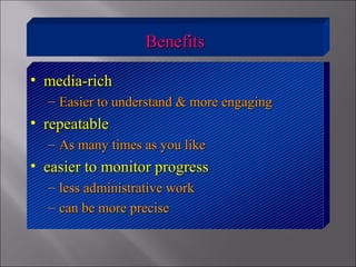 BenefitsBenefits
• media-richmedia-rich
– Easier to understand & more engagingEasier to understand & more engaging
• repeatablerepeatable
– As many times as you likeAs many times as you like
• easier to monitor progresseasier to monitor progress
– less administrative workless administrative work
– can be more precisecan be more precise
 