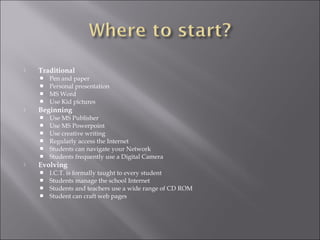  Traditional
 Pen and paper
 Personal presentation
 MS Word
 Use Kid pictures
 Beginning
 Use MS Publisher
 Use MS Powerpoint
 Use creative writing
 Regularly access the Internet
 Students can navigate your Network
 Students frequently use a Digital Camera
 Evolving
 I.C.T. is formally taught to every student
 Students manage the school Internet
 Students and teachers use a wide range of CD ROM
 Student can craft web pages
 