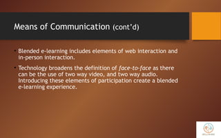 Means of Communication (cont’d)
• Blended e-learning includes elements of web interaction and
in-person interaction.
• Technology broadens the definition of face-to-face as there
can be the use of two way video, and two way audio.
Introducing these elements of participation create a blended
e-learning experience.
 