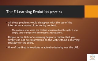 The E-Learning Evolution (cont’d)
• All these problems would disappear with the use of the
Internet as a means of delivering content.
• The problem was, when the content was placed on the web, it was
simply text to begin with and maybe a few graphics.
• People in the field of e-learning began to realize that you
simply can not put information on the web without a learning
strategy for the users.
• One of the first innovations in actual e-learning was the LMS.
 