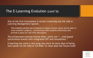 The E-Learning Evolution (cont’d)
• One of the first innovations in actual e-learning was the LMS or
Learning Management System.
• This enabled schools and companies to place courses online and be able to
track students' progress, communicate with students effectively and
provide a place for real-time discussions.
• The eClassroom evolved shortly after, which are “...web-based
synchronous events with integrated CBT and simulations.”
• E-learning has come a very long way since its early days of being
text-based via the Web or CD-ROM. So what does the future hold?
 