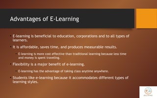 Advantages of E-Learning
• E-learning is beneficial to education, corporations and to all types of
learners.
• It is affordable, saves time, and produces measurable results.
• E-learning is more cost effective than traditional learning because less time
and money is spent traveling.
• Flexibility is a major benefit of e-learning.
• E-learning has the advantage of taking class anytime anywhere.
• Students like e-learning because it accommodates different types of
learning styles.
 
