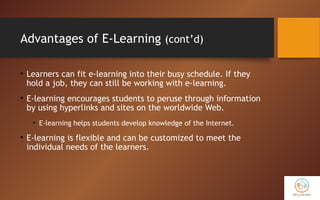 Advantages of E-Learning (cont’d)
• Learners can fit e-learning into their busy schedule. If they
hold a job, they can still be working with e-learning.
• E-learning encourages students to peruse through information
by using hyperlinks and sites on the worldwide Web.
• E-learning helps students develop knowledge of the Internet.
• E-learning is flexible and can be customized to meet the
individual needs of the learners.
 