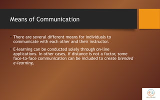 Means of Communication
• There are several different means for individuals to
communicate with each other and their instructor.
• E-learning can be conducted solely through on-line
applications. In other cases, if distance is not a factor, some
face-to-face communication can be included to create blended
e-learning.
 