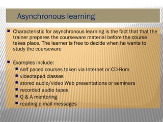 Asynchronous learning
 Characteristic for asynchronous learning is the fact that that the
trainer prepares the courseware material before the course
takes place. The learner is free to decide when he wants to
study the courseware
 Examples include:
 self paced courses taken via Internet or CD-Rom
 videotaped classes
 stored audio/video Web presentations or seminars
 recorded audio tapes
 Q & A mentoring
 reading e-mail messages
 