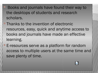  Books and journals have found their way to
the desktops of students and research
scholars.
Thanks to the invention of electronic
resources, easy, quick and anytime access to
books and journals have made an effective
learning.
E-resources serve as a platform for random
access to multiple users at the same time and
save plenty of time.
 