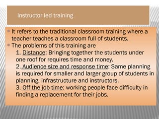 Instructor led training
It refers to the traditional classroom training where a
teacher teaches a classroom full of students.
The problems of this training are
1. Distance: Bringing together the students under
one roof for requires time and money.
2. Audience size and response time: Same planning
is required for smaller and larger group of students in
planning, infrastructure and instructors.
3. Off the job time: working people face difficulty in
finding a replacement for their jobs.
 