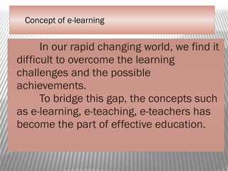 Concept of e-learning
In our rapid changing world, we find it
difficult to overcome the learning
challenges and the possible
achievements.
To bridge this gap, the concepts such
as e-learning, e-teaching, e-teachers has
become the part of effective education.
 