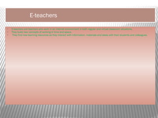 E-teachers
 E-teachers are teachers who work in an internet environment in both regular and virtual classroom situations.
 They build new concepts of working in time and space.
 They find new learning resources as they interact with information, materials and ideas with their students and colleagues.
 
