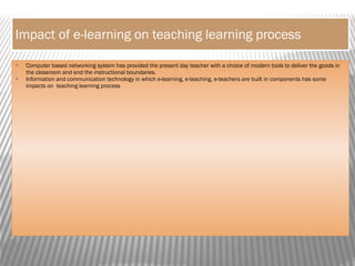 Impact of e-learning on teaching learning process
 Computer based networking system has provided the present day teacher with a choice of modern tools to deliver the goods in
the classroom and end the instructional boundaries.
 Information and communication technology in which e-learning, e-teaching, e-teachers are built in components has some
impacts on teaching learning process
 