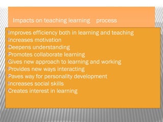 Impacts on teaching learning process
Improves efficiency both in learning and teaching
Increases motivation
Deepens understanding
Promotes collaborate learning
Gives new approach to learning and working
Provides new ways interacting
Paves way for personality development
Increases social skills
Creates interest in learning

 