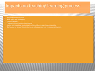 Impacts on teaching learning process
 Helpful for self-evaluation
 Wide reach and consistent
 User convenient
 Flexible and rich medium for students
 Useful tool to address students with different learning and cognitive styles
 Self-pacing for slow and quick learners, reduces stress and increases satisfaction.
 