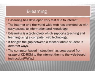 E-learning
E-learning has developed very fast due to internet.
The internet and the world wide web has provided us with
easy access to information and knowledge.
E-learning is a technology which supports teaching and
learning using a computer web technology.
It bridges the gap between a teacher and a student in
different ways.
The computer-based Instruction has progressed from
usage of CD-ROM to the internet then to the web-based
instruction(WWW.)
 