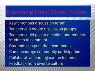 E-learning tools: Online Forum
 Asynchronous discussion forum
 Teacher can create discussion groups
 Teacher could post a question and request
students to comment
 Students can post their comments
 Can encourage community participation
 Collaborative learning can be fostered
 Feedback from diverse culture
 