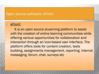 Open source software: eFront
A. eFront:
It is an open source eLearning platform to assist
with the creation of online learning communities while
offering various opportunities for collaboration and
interaction through an icon-based user interface. The
platform offers tools for content creation, tests
building, assignments management, reporting, internal
messaging, forum, chat, surveys etc
 