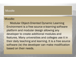Moodle
Moodle:
Modular Object-Oriented Dynamic Learning
Environment is a free source e-learning software
platform and modular design allowing any
developer to create additional modules and
features. Many universities and colleges use it in
their daily teaching and learning. It is a free source
software (ie) the developer can make modification
based on their needs.
 