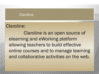 Claroline
Claroline:
Claroline is an open source of
elearning and eWorking platform
allowing teachers to build effective
online courses and to manage learning
and collaborative activities on the web.
 