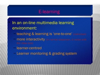 E-learning
• In an on-line multimedia learning
environment:
– teaching & learning is ‘one-to-one’ (individual)
– more interactivity (in normal classroom, it varies with
the class size)
– learner-centred
– Learner monitoring & grading system
 