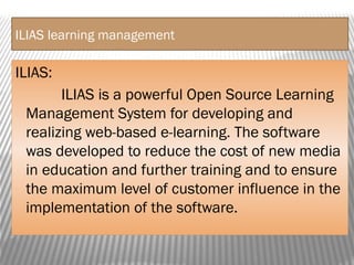 ILIAS learning management
ILIAS:
ILIAS is a powerful Open Source Learning
Management System for developing and
realizing web-based e-learning. The software
was developed to reduce the cost of new media
in education and further training and to ensure
the maximum level of customer influence in the
implementation of the software.
 