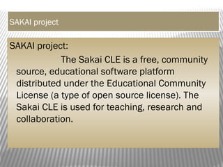 SAKAI project
SAKAI project:
The Sakai CLE is a free, community
source, educational software platform
distributed under the Educational Community
License (a type of open source license). The
Sakai CLE is used for teaching, research and
collaboration.
 