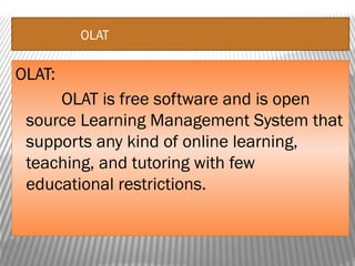 OLAT
OLAT:
OLAT is free software and is open
source Learning Management System that
supports any kind of online learning,
teaching, and tutoring with few
educational restrictions.
 