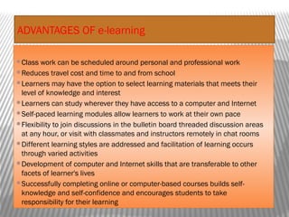 ADVANTAGES OF e-learning
Class work can be scheduled around personal and professional work
Reduces travel cost and time to and from school
Learners may have the option to select learning materials that meets their
level of knowledge and interest
Learners can study wherever they have access to a computer and Internet
Self-paced learning modules allow learners to work at their own pace
Flexibility to join discussions in the bulletin board threaded discussion areas
at any hour, or visit with classmates and instructors remotely in chat rooms
Different learning styles are addressed and facilitation of learning occurs
through varied activities
Development of computer and Internet skills that are transferable to other
facets of learner's lives
Successfully completing online or computer-based courses builds self-
knowledge and self-confidence and encourages students to take
responsibility for their learning
 