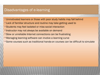 Disadvantages of e-learning
Unmotivated learners or those with poor study habits may fall behind
Lack of familiar structure and routine may take getting used to
Students may feel isolated or miss social interaction
Instructor may not always be available on demand
Slow or unreliable Internet connections can be frustrating
Managing learning software can involve a learning curve
Some courses such as traditional hands-on courses can be difficult to simulate
 