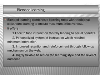 Blended learning
 Blended learning combines e-learning tools with traditional
classroom learning to ensure maximum effectiveness.
 It offers
1.Face to face interaction thereby leading to social benefits.
2. Personalized system of instruction which requires
minimum interaction.
3. Improved retention and reinforcement through follow-up
mechanism on the web.
4. Highly flexible based on the learning style and the level of
audience.
 