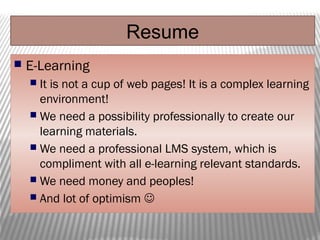Resume
 E-Learning
 It is not a cup of web pages! It is a complex learning
environment!
 We need a possibility professionally to create our
learning materials.
 We need a professional LMS system, which is
compliment with all e-learning relevant standards.
 We need money and peoples!
 And lot of optimism 
 