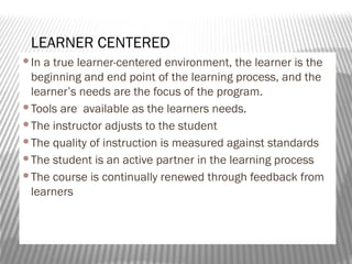 In a true learner-centered environment, the learner is the
beginning and end point of the learning process, and the
learner’s needs are the focus of the program.
Tools are available as the learners needs.
The instructor adjusts to the student
The quality of instruction is measured against standards
The student is an active partner in the learning process
The course is continually renewed through feedback from
learners
LEARNER CENTERED
 