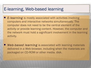 E-learning, Web-based learning
 E-learning is mostly associated with activities involving
computers and interactive networks simultaneously. The
computer does not need to be the central element of the
activity or provide learning content. However, the computer and
the network must hold a significant involvement in the learning
activity.
 Web-based learning is associated with learning materials
delivered in a Web browser, including when the materials are
packaged on CD-ROM or other media. disk.
 